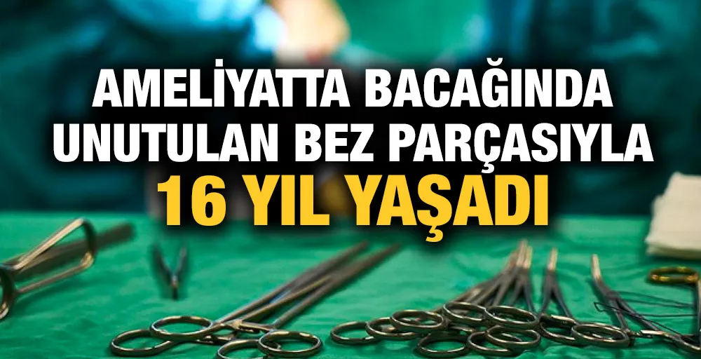 Ameliyatta bacağında unutulan bez parçasıyla 16 yıl yaşadı