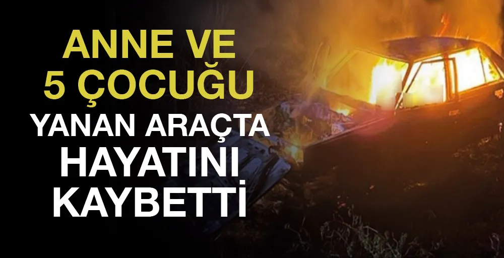 Anne ve 5 çocuğu yanan araçta hayatını kaybetti