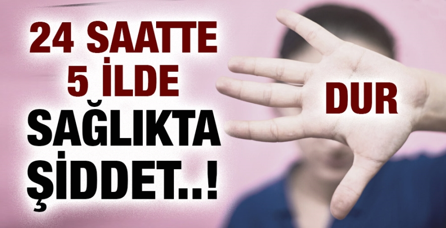 24 SAATTE 5 İLDE SAĞLIKTA ŞİDDET