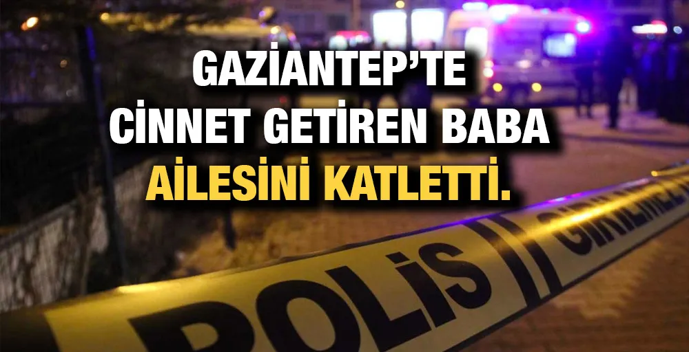 GAZİANTEP’TE CİNNET GETİREN BABA AİLESİNİ KATLETTİ. 