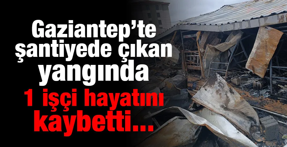 Gaziantep’te şantiyede çıkan yangında 1 işçi hayatını kaybetti