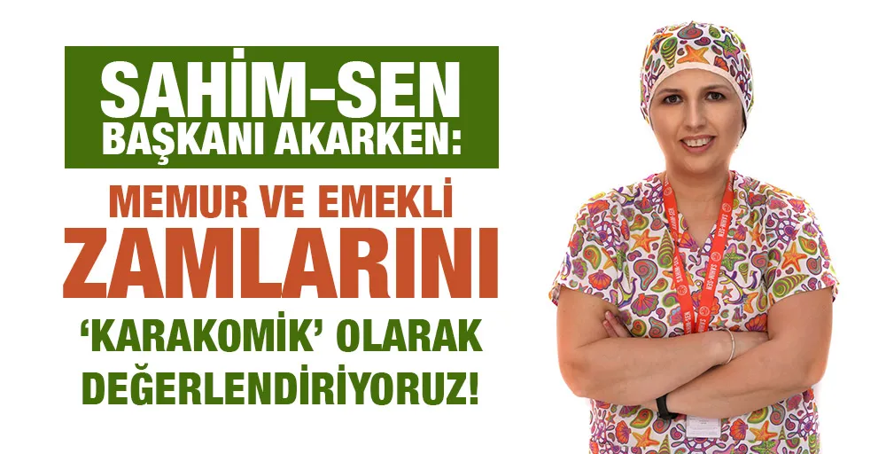 SAHİM-SEN BAŞKANI AKARKEN:  MEMUR VE EMEKLİ ZAMLARINI ‘KARAKOMİK’ OLARAK DEĞERLENDİRİYORUZ!