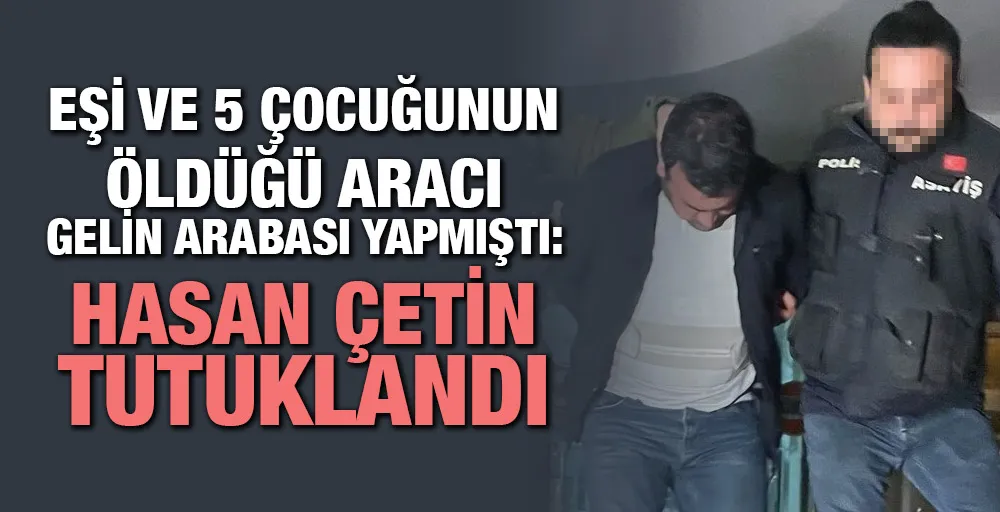 Eşi ve 5 çocuğunun öldüğü aracı gelin arabası yapmıştı: Hasan Çetin tutuklandı