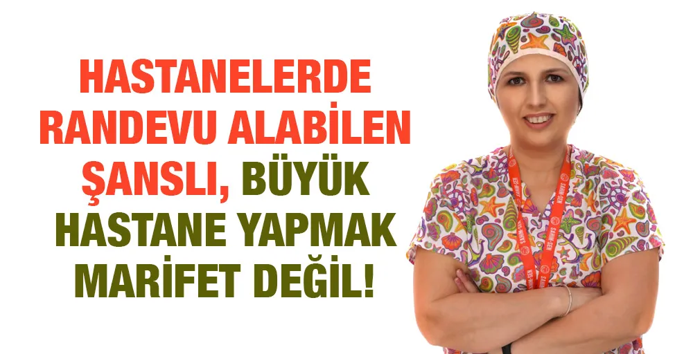 HASTANELERDE RANDEVU ALABİLEN ŞANSLI, BÜYÜK HASTANE YAPMAK MARİFET DEĞİL!