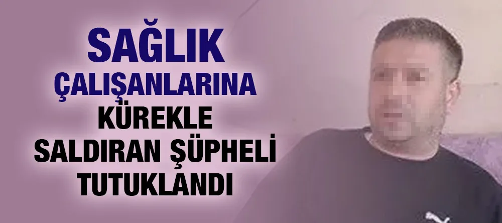 Sağlık çalışanlarına kürekle saldıran şüpheli tutuklandı