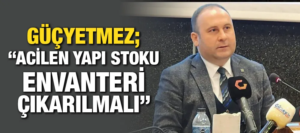 Güçyetmez;“Acilen yapı stoku envanteri çıkarılmalı”