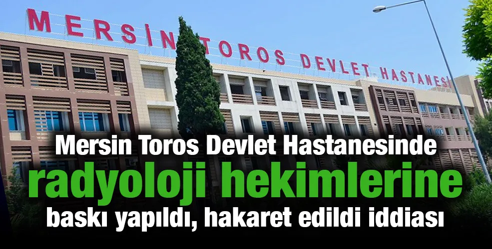 Mersin Toros Devlet Hastanesinde radyoloji hekimlerine  baskı yapıldı, hakaret edildi iddiası
